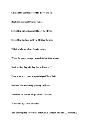 Give all thy substance for His Love, and be
Beatifiedpast earth’s experience.
Serve Him in bonds, until He set thee free;
Serve Him in dust, until He lift thee thence;
Till death be swallowedup in victory
When the greattrumpet sounds to bid thee hence.
Shall setting day win day that will not set?
Poorprice wert thou to spend thyself for Christ,
Had not His wealth thy poverty sufficed:
Yet since He makes His garden of thy clod,
Waterthy lily, rose, or violet,
And offer up thy sweetnessunto God.1 [Note: Christina G. Rossetti.]
 