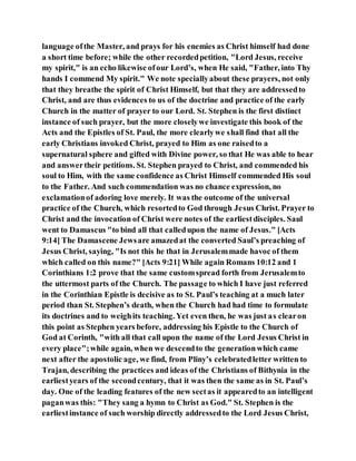 language ofthe Master, and prays for his enemies as Christ himself had done
a short time before; while the other recordedpetition, "Lord Jesus, receive
my spirit," is an echo likewise ofour Lord’s, when He said, "Father, into Thy
hands I commend My spirit." We note speciallyabout these prayers, not only
that they breathe the spirit of Christ Himself, but that they are addressedto
Christ, and are thus evidences to us of the doctrine and practice of the early
Church in the matter of prayer to our Lord. St. Stephen is the first distinct
instance of such prayer, but the more closelywe investigate this book of the
Acts and the Epistles of St. Paul, the more clearlywe shall find that all the
early Christians invoked Christ, prayed to Him as one raisedto a
supernatural sphere and gifted with Divine power, so that He was able to hear
and answertheir petitions. St. Stephen prayed to Christ, and commended his
soul to Him, with the same confidence as Christ Himself commended His soul
to the Father. And such commendation was no chance expression, no
exclamationof adoring love merely. It was the outcome of the universal
practice of the Church, which resortedto God through Jesus Christ. Prayer to
Christ and the invocation of Christ were notes of the earliestdisciples. Saul
went to Damascus "to bind all that calledupon the name of Jesus." [Acts
9:14] The Damascene Jewsare amazedat the converted Saul’s preaching of
Jesus Christ, saying, "Is not this he that in Jerusalemmade havoc of them
which called on this name?" [Acts 9:21] While again Romans 10:12 and 1
Corinthians 1:2 prove that the same customspread forth from Jerusalemto
the uttermost parts of the Church. The passage to which I have just referred
in the Corinthian Epistle is decisive as to St. Paul’s teaching at a much later
period than St. Stephen’s death, when the Church had had time to formulate
its doctrines and to weighits teaching. Yet even then, he was just as clearon
this point as Stephen years before, addressing his Epistle to the Church of
God at Corinth, "with all that call upon the name of the Lord Jesus Christ in
every place";while again, when we descendto the generationwhich came
next after the apostolic age, we find, from Pliny’s celebratedletter written to
Trajan, describing the practices and ideas of the Christians of Bithynia in the
earliestyears of the secondcentury, that it was then the same as in St. Paul’s
day. One of the leading features of the new sectas it appearedto an intelligent
paganwas this: "They sang a hymn to Christ as God." St. Stephen is the
earliestinstance of such worship directly addressedto the Lord Jesus Christ,
 