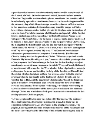 a practice which has ever since been steadily maintained in every branch of
the Church of Christ. It has been denied, indeed, in modern times that the
Church of England in her formularies gives a sanctionto this practice, which
is undoubtedly apostolical. A reference, however, to the collectappointed for
the memorial day of this blessedmartyr would have been a sufficient answer
to this assertion, as that collectcontains a very beautiful prayer to Christ,
beseeching assistance,similar to that given to St. Stephen, amid the troubles of
our own lives. The whole structure of all liturgies, and speciallyof the English
liturgy, protests againstsuch an idea. The Book ofCommon Prayer teems
with prayer to Jesus Christ. The Te Deum is in greatpart a prayer addressed
to Him; so is the Litany, and so are collects like the prayer of St. Chrysostom,
the Collectfor the First Sunday in Lent, and the well-knownprayer for the
Third Sunday in Advent-"O Lord Jesus Christ, who at Thy first coming didst
send Thy messengerto prepare Thy way." The EasternChurch indeed
addresses a greaternumber of prayers to Christ directly. The Western
Church, basing itself on the promise of Christ, "Whatsoeverye shall ask the
Father in My Name, He will give it you," has ever directed the greaterportion
of her prayers to the Fatherthrough the Son; but the few leading cases just
mentioned, cases whichare common to the whole WesternChurch, Reformed
or unreformed, will prove that the West also has followedprimitive custom in
calling upon the name and invoking the help of the Lord Jesus Himself. And
then when Stephen had given us these two lessons, one of faith, the other of
practice;when he had taught us the doctrine of Christ’s divinity and the
worship due to Him, and the practice of Christian charity and the forgiving
spirit which flows forth from it, even towards those who have treatedHis
servants most cruelly, then Stephen "fell asleep," the sacredwriter using an
expressionfor death indicative of the new aspectwhichdeath had assumed
through Christ, and which henceforth gave the name of cemeteries to the last
resting-places ofChristian people.
V. The executionof St. Stephen was followedby his funeral. The bodies of
those that were stoned were also suspendedon a tree, but there was no
opposition to their removal, as afterwards in the greatpersecutions. The
pagans, knowing that Christians preachedthe doctrine of the resurrectionof
the body, strove to prove the absurdity of this tenet by reducing the body to
 