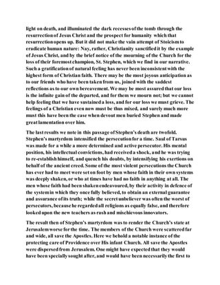 light on death, and illuminated the dark recessesofthe tomb through the
resurrectionof Jesus Christ and the prospect for humanity which that
resurrectionopens up. But it did not make the vain attempt of Stoicismto
eradicate human nature: Nay, rather, Christianity sanctifiedit by the example
of Jesus Christ, and by the brief notice of the mourning of the Church for the
loss of their foremostchampion, St. Stephen, which we find in our narrative.
Such a gratificationof natural feeling has never been inconsistentwith the
highest form of Christian faith. There may be the most joyous anticipation as
to our friends who have been takenfrom us, joined with the saddest
reflections as to our own bereavement. We may be most assuredthat our loss
is the infinite gain of the departed, and for them we mourn not; but we cannot
help feeling that we have sustaineda loss, and for our loss we must grieve. The
feelings of a Christian even now must be thus mixed, and surely much more
must this have been the case when devout men buried Stephen and made
greatlamentation over him.
The lastresults we note in this passage ofStephen’s death are twofold.
Stephen’s martyrdom intensified the persecutionfor a time. Saul of Tarsus
was made for a while a more determined and active persecutor. His mental
position, his intellectual convictions, had receiveda shock, and he was trying
to re-establishhimself, and quench his doubts, by intensifying his exertions on
behalf of the ancient creed. Some of the most violent persecutions the Church
has ever had to meet were seton foot by men whose faith in their own systems
was deeply shaken, or who at times have had no faith in anything at all. The
men whose faith had been shakenendeavoured, by their activity in defence of
the systemin which they once fully believed, to obtain an external guarantee
and assurance ofits truth; while the secretunbeliever was often the worst of
persecutors, becausehe regardedall religions as equally false, and therefore
lookedupon the new teachers as rashand mischievous innovators.
The result then of Stephen’s martyrdom was to render the Church’s state at
Jerusalemworse forthe time. The members of the Church were scatteredfar
and wide, all save the Apostles. Here we behold a notable instance of the
protecting care of Providence over His infant Church. All save the Apostles
were dispersedfrom Jerusalem. One might have expectedthat they would
have been speciallysought after, and would have been necessarilythe first to
 