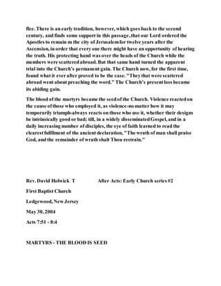 flee. There is an early tradition, however, which goes back to the second
century, and finds some support in this passage,that our Lord ordered the
Apostles to remain m the city of Jerusalemfor twelve years after the
Ascension, in order that every one there might have an opportunity of hearing
the truth. His protecting hand was over the heads of the Church while the
members were scatteredabroad. But that same hand turned the apparent
trial into the Church’s permanent gain. The Church now, for the first time,
found what it everafter proved to be the case. "Theythat were scattered
abroad went about preaching the word." The Church’s presentloss became
its abiding gain.
The blood of the martyrs became the seedof the Church. Violence reactedon
the cause ofthose who employed it, as violence-no matter how it may
temporarily triumph-always reacts on those who use it, whether their designs
be intrinsically good or bad; till, in a widely disseminatedGospel, and in a
daily increasing number of disciples, the eye of faith learned to read the
clearestfulfilment of the ancient declaration, "The wrath of man shall praise
God, and the remainder of wrath shalt Thou restrain."
Rev. David Holwick T After Acts: Early Church series #2
First Baptist Church
Ledgewood, New Jersey
May 30, 2004
Acts 7:51 - 8:4
MARTYRS - THE BLOOD IS SEED
 