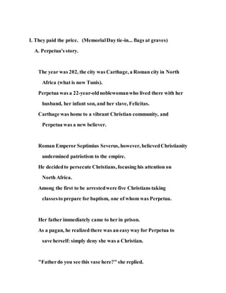 I. They paid the price. (MemorialDay tie-in... flags at graves)
A. Perpetua's story.
The year was 202, the city was Carthage, a Roman city in North
Africa (what is now Tunis).
Perpetua was a 22-year-oldnoblewomanwho lived there with her
husband, her infant son, and her slave, Felicitas.
Carthage was home to a vibrant Christian community, and
Perpetua was a new believer.
Roman Emperor Septimius Severus, however, believedChristianity
undermined patriotism to the empire.
He decidedto persecute Christians, focusing his attention on
North Africa.
Among the first to be arrestedwere five Christians taking
classesto prepare for baptism, one of whom was Perpetua.
Her father immediately came to her in prison.
As a pagan, he realized there was an easyway for Perpetua to
save herself: simply deny she was a Christian.
"Fatherdo you see this vase here?" she replied.
 