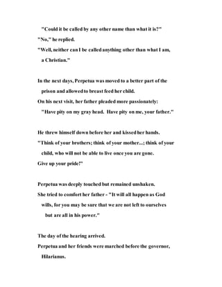 "Could it be called by any other name than what it is?"
"No," he replied.
"Well, neither canI be calledanything other than what I am,
a Christian."
In the next days, Perpetua was moved to a better part of the
prison and allowedto breast feed her child.
On his next visit, her father pleaded more passionately:
"Have pity on my gray head. Have pity on me, your father."
He threw himself down before her and kissedher hands.
"Think of your brothers; think of your mother...; think of your
child, who will not be able to live once you are gone.
Give up your pride!"
Perpetua was deeply touched but remained unshaken.
She tried to comfort her father - "It will all happen as God
wills, for you may be sure that we are not left to ourselves
but are all in his power."
The day of the hearing arrived.
Perpetua and her friends were marched before the governor,
Hilarianus.
 