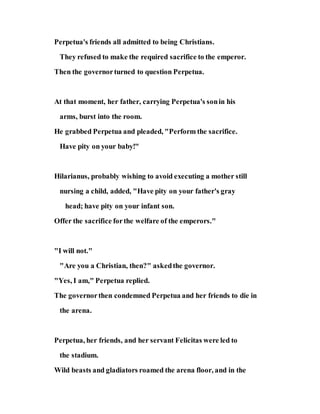 Perpetua's friends all admitted to being Christians.
They refused to make the required sacrifice to the emperor.
Then the governorturned to question Perpetua.
At that moment, her father, carrying Perpetua's sonin his
arms, burst into the room.
He grabbed Perpetua and pleaded, "Perform the sacrifice.
Have pity on your baby!"
Hilarianus, probably wishing to avoid executing a mother still
nursing a child, added, "Have pity on your father's gray
head; have pity on your infant son.
Offer the sacrifice forthe welfare of the emperors."
"I will not."
"Are you a Christian, then?" askedthe governor.
"Yes, I am," Perpetua replied.
The governorthen condemned Perpetua and her friends to die in
the arena.
Perpetua, her friends, and her servant Felicitas were led to
the stadium.
Wild beasts and gladiators roamed the arena floor, and in the
 