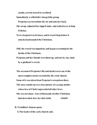stands, crowds roared to see blood.
Immediately a wild heifer chargedthe group.
Perpetua was tossedinto the air and onto her back.
She satup, adjusted her ripped tunic, and walkedover to help
Felicitas.
Next a leopard was let loose, and it wasn'tlong before it
attackedand mauled the Christians.
Still, the crowd was impatient, and began screaming for the
deaths of the Christians.
Perpetua and her friends were lined up, and one by one, slain
by a gladiator's sword.
The accountof Perpetua's life and death was is one of the
most complete stories recordedby the early church.
Some of it was takenfrom Perpetua's ownprison diary.
The story stands out as a clearpicture of a young mother
whose love of Christ supersededall other loves.
She was not alone - tens of thousands of other Christians
laid down their lives for their faith. #26683
B. Tertullian's famous quote.
1) The leaderof the early church said,
 