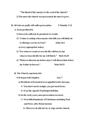 "The blood of the martyrs is the seedof the church."
2) The more the church was persecuted, the more it grew.
II. All who are godly will suffer persecution. 2 Timothy 3:12
A. Jesus predictedit.
1) Just as he suffered, he promised we would.
2) "A time is coming when anyone who kills you will think he
is offering a service to God." John 16:2
a) (very appropriate today)
3) "Forwhoeverwants to save his life will lose it, but
whoeverloses his life for me will find it." Matt 16:25
4) "Whoeverdisowns me before men, I will disownhim before
my Father in heaven." Matt 10:33
B. The Church experiencedit.
1) It beganwith Stephen. Acts 7
a) Residents ofJerusalemwere appalled at his message.
1> You don't need a temple, you just need Jesus.
2> Even the Apostle Paul helped kill him.
b) In the early years, most persecutionwas local.
1> Nero killed hundreds of Christians, including Paul
and Peter, after Rome burned.
A> However, he did not try to wipe out the church.
 