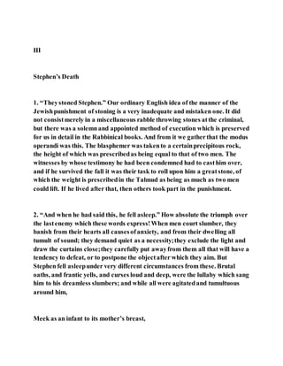 III
Stephen’s Death
1. “Theystoned Stephen.” Our ordinary English idea of the manner of the
Jewishpunishment of stoning is a very inadequate and mistaken one. It did
not consistmerely in a miscellaneous rabble throwing stones atthe criminal,
but there was a solemnand appointed method of execution which is preserved
for us in detail in the Rabbinical books. And from it we gatherthat the modus
operandi was this. The blasphemer was takento a certainprecipitous rock,
the height of which was prescribedas being equal to that of two men. The
witnesses by whose testimony he had been condemned had to casthim over,
and if he survived the fall it was their task to roll upon him a greatstone, of
which the weight is prescribedin the Talmud as being as much as two men
could lift. If he lived after that, then others took part in the punishment.
2. “And when he had said this, he fell asleep.” How absolute the triumph over
the lastenemy which these words express!When men court slumber, they
banish from their hearts all causesofanxiety, and from their dwelling all
tumult of sound; they demand quiet as a necessity;they exclude the light and
draw the curtains close;they carefully put awayfrom them all that will have a
tendency to defeat, or to postpone the objectafter which they aim. But
Stephen fell asleepunder very different circumstances from these. Brutal
oaths, and frantic yells, and curses loud and deep, were the lullaby which sang
him to his dreamless slumbers; and while all were agitatedand tumultuous
around him,
Meek as an infant to its mother’s breast,
 