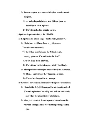 2> Romanempire was so vast it had to be tolerant of
religion.
A> Jews hadspecialstatus and did not have to
sacrifice to the Emperor.
B> Christians had no specialstatus.
2) Systematic persecution, A.D. 250-330.
a) Empire came under siege - barbarians, disasters.
1> Christians get blame for every disasters.
Tertullian commented:
"If the Tiber overflows or the Nile doesn't,
the cry goes up: Christians to the lion!"
A> Few likedthem anyway.
B> Christians' exclusivism, negativity (hellfire).
2> Their presence unhinged the harmony of existence.
A> By not sacrificing, they became enemies.
B> They also showedtheir courage.
b) Greatestpersecutioncame under Emperor Diocletian.
1> His edict in A.D. 303 orderedthe destruction of all
Christian places of worship and written materials
as well as the executionof Christians.
2> Nine years later, a Romangeneralstoodnear the
Milvian Bridge and saw something strange in the
sky.
 
