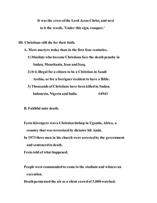 It was the cross ofthe Lord Jesus Christ, and next
to it the words, 'Under this sign, conquer.'
III. Christians still die for their faith.
A. More martyrs today than in the first four centuries.
1) Muslims who become Christians face the death penalty in
Sudan, Mauritania, Iran and Iraq.
2) It is illegal for a citizen to be a Christian in Saudi
Arabia, or for a foreignerresident to have a Bible.
3) Thousands of Christians have been killed in Sudan,
Indonesia, Nigeria and India. #4943
B. Faithful unto death.
Festo Kivengere was a Christian bishop in Uganda, Africa, a
country that was terrorized by dictator Idi Amin.
In 1973 three men in his church were arrestedby the government
and sentencedto death.
Festo told of what happened.
People were commanded to come to the stadium and witness an
execution.
Deathpermeated the air as a silent crowdof 3,000 watched.
 