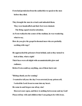 Festo had permission from the authorities to speak to the men
before they died.
They brought the men in a truck and unloaded them.
They were handcuffed and their feet were chained.
The firing squad stoodat attention.
As Festo walkedto the center of the stadium, he was wondering
what to say.
How do you give the gospelto doomed men who are probably
seething with rage?
He approached the prisoners from behind, and as they turned to
look at him, what a sight!
Their faces were all alight with an unmistakable glow and
radiance.
Before Festo couldsay anything, one of them burst out:
"Bishop, thank you for coming!
I wantedto tell you: the day I was arrested, in my prison cell,
I askedthe Lord Jesus to come into my heart.
He came in and forgave me all my sins!
Heaven is now open, and there is nothing betweenme and my God!
Please tellmy wife and children that I am going to be with Jesus.
 
