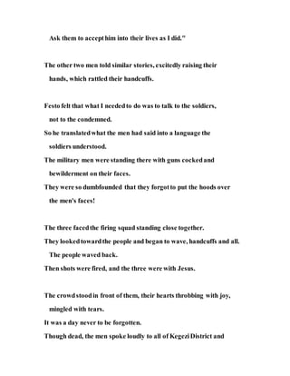 Ask them to accepthim into their lives as I did."
The other two men told similar stories, excitedly raising their
hands, which rattled their handcuffs.
Festo felt that what I neededto do was to talk to the soldiers,
not to the condemned.
So he translatedwhat the men had said into a language the
soldiers understood.
The military men were standing there with guns cockedand
bewilderment on their faces.
They were so dumbfounded that they forgotto put the hoods over
the men's faces!
The three facedthe firing squad standing close together.
They lookedtowardthe people and began to wave, handcuffs and all.
The people waved back.
Then shots were fired, and the three were with Jesus.
The crowdstoodin front of them, their hearts throbbing with joy,
mingled with tears.
It was a day never to be forgotten.
Though dead, the men spoke loudly to all of KegeziDistrict and
 