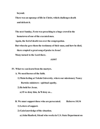 beyond.
There was an upsurge of life in Christ, which challenges death
and defeats it.
The next Sunday, Festo was preaching to a huge crowd in the
hometown of one of the executed men.
Again, the feelof death was over the congregation.
But when he gave them the testimony of their man, and how he died,
there erupted a greatsong of praise to Jesus!
Many turned to the Lord there.
#1997
IV. What we can learn from the martyrs.
A. We need heroes of the faith.
1) Main feeling at Toledo University, where our missionary Nancy
Bartolec ministers - spiritual apathy.
2) Be bold for Jesus.
a) If we deny him, he'll deny us...
B. We must support those who are persecuted. Hebrews 10:34
1) Letters of support.
2) Gain knowledge ofthe situation.
a) John Hanford, friend who works in U.S. State Department on
 