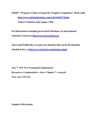 #26683 "Perpetua's Choice:Facing The ToughestTemptation," Mark Galli,
http://www.christianitytoday.com/tc/8r4/8r4017.html;
Today's Christian, July/August 1998.
For information on helping persecuted Christians, see International
Christian Concern at http://www.persecution.org
These and 25,000others are part of a database that can be downloaded,
absolutely free, at http://www.holwick.com/database.html
Acts 7 - IVP New TestamentCommentaries
Resources» Commentaries » Acts » Chapter 7 » exegesis
View Acts 7:54--8:3
Stephen's Martyrdom
 
