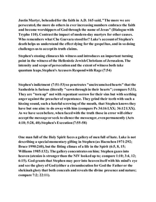 Justin Martyr, beheadedfor the faith in A.D. 165 said, "The more we are
persecuted, the more do others in ever increasing numbers embrace the faith
and become worshippers of God through the name of Jesus" (Dialoguewith
Trypho 110). Contrastthe impact of modern-day martyrs for other causes.
Who remembers what Che Guevara stoodfor? Luke's accountof Stephen's
death helps us understand the effect dying for the gospelhas, and in so doing
challenges us to acceptits truth claims.
Stephen's stoning climaxes his witness and introduces an important turning
point in the witness of the Hellenistic JewishChristians of Jerusalem. The
intensity and scope ofpersecutionand the extent of witness both take
quantum leaps.Stephen's Accusers Respondwith Rage (7:54)
Stephen's indictment (7:51-53)so penetrates "uncircumcisedhearts" that the
Sanhedrin is furious (literally "sawnthrough in their hearts";compare 5:33).
They are "torn up" not with repentant sorrow for their sins but with seething
angeragainstthe preacherof repentance. They grind their teeth with such a
hissing sound, such a hateful screwing of the mouth, that Stephen knows they
have but one aim: to do awaywith him (compare Ps 34:16 LXX; 36:12 LXX).
As we have seenbefore, when facedwith the truth those in error will either
acceptthe messageorseek to silence the messenger, evenpermanently (Acts
4:18; 5:28, 40).Stephen's Execution(7:55-58)
One man full of the Holy Spirit faces a galleryof men full of hate. Luke is not
describing a specialmomentary gifting in Stephen (as Haenchen1971:292;
Bruce 1990:240), but the fitting climax of a life in the Spirit (6:5, 8, 15;
Williams 1985:132). The galleryconcentrateson him; Stephen gazes into
heaven (atenizo is strongerthan the NIV lookedup to; compare 1:10; 3:4, 12;
6:15). God grants that Stephen may peer into heavenitself with his mind's eye
and see the glory of God (either a circumlocution for God the Fatheror the
shekinahglory that both conceals andreveals the divine presence and nature;
compare 7:2; 22:11).
 