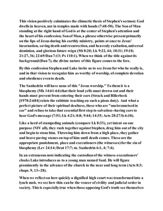This vision positively culminates the climactic thesis of Stephen's sermon: God
dwells in heaven, not in temples made with hands (7:48-50). The Son of Man
standing at the right hand of God is at the center of Stephen's attention and
the heart of his confession. Sonof Man, a phrase otherwise presentprimarily
on the lips of Jesus during his earthly ministry, points at once to Jesus'
incarnation, saving death and resurrection, and heavenly exaltation, universal
dominion, and glorious future reign (Mt 8:20; Lk 9:22, 44; 18:31;19:10;
21:27, 36; 22:69/Dan7:13; Ps 110:1). When we think of the title againstits
background(Dan 7), the divine nature of this figure comes to the fore.
By this confessionStephenand Luke invite us to see Jesus forwho he really is,
and in that vision to recognize him as worthy of worship, of complete devotion
and obedience evento death.
The Sanhedrin will have none of this "Jesus worship." To them it is a
blasphemy (Mk 14:61-64)that their loud yells must drown out and their
hands must prevent from entering their ears (Strack and Billerbeck
[1978:2:684]relate the rabbinic teaching on such a pious duty). And what a
perfect picture of their spiritual deafness, these who are "uncircumcisedin
ear" and refuse to take that essentialfirst step to salvation--having ears to
hear God's message (7:51;Lk 4:21; 8:8; 9:44; 14:35; Acts 28:27/Is 6:10).
Like a herd of stampeding animals (compare Lk 8:33), yet intent on one
purpose (NIV all), they rush togetheragainstStephen, drag him out of the city
and begin to stone him. Throwing him down from a high place, they gather
and heave paving stones on top of him until death comes. Theseare the
appropriate punishment, place and executioners (the witnesses)forthe sin of
blasphemy (Lev 24:14;Deut 17:7; m. Sanhedrin 6:1, 4; 7:4).
In an extraneous note indicating the custodianof the witness-executioners'
cloaks Luke introduces us to a young man named Saul. He will figure
prominently in the advance of the church in the near and long term (Acts 8:3;
chaps. 9, 13--28).
When we reflecton how quickly a dignified high court was transformed into a
lynch mob, we see how thin canbe the veneer of civility and judicial order in
society. This is especiallytrue when those opposing God's truth see themselves
 