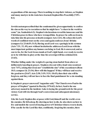 as guardians of his message. There is nothing to stop their violence, as Stephen
and many martyrs in his train have learned.StephenDies Peacefully(7:59--
8:1)
Jewishcustomprescribed that the condemned be given opportunity to confess
his sins on his way to execution so that he might have "a share in the world to
come" (m. Sanhedrin 6:2). Stephen's declarations revealhis innocence and his
Christian grace to those who have wrongedhim. In prayer he calls on Jesus to
take him into his presence atdeath (compare Acts 2:21). He echoes his Lord's
words of confident trust on the cross and againconfessesJesus'divinity
(compare Lk 23:46/Ps 31:5). Having used Lord very sparingly in his sermon
(Acts 7:31, 33, 49), now without hesitationhe addressesLord Jesus with the
most important petition any human can bring to God. He is answered, and so
can we be, for the Lord Jesus stands at God's right hand, ever ready to receive
us to be with him in glory at the time his sovereignwill has ordained (Lk
23:43).
Whether falling under the weightof a paving stone hurled from above or
deliberately kneeling in prayer, Stephen cries out with a loud voice (contrast
Acts 7:57), asking that Jesus not "establishthe sins" of his executioners (Rom
10:3; compare Lk 23:34). How will this happen? If they will hear and receive
the goodnews (24:47;Acts 2:38; 3:19; 5:31; 10:43), then their sins will be
forgiven, and they will not have to face the final punishment for a sin standing
againstthem.
Is Stephen's prayer answered? Augustine said, "The Church owes Paulto the
prayer of Stephen" (quoted in Barclay1976:62). In fact, Saul is the one
adversary named in the incident. Luke is laying the groundwork for the great
victory God will win through Saul's conversionand subsequent missionary
service.
Like his Lord, Stephen dies at peace with God, himself and the world--even
his enemies. He fell asleep. By showing us how to die, he also shows us how to
live and models the secretofstaying powerof Christian witness even to death.
If he candie for his Lord like that, confidently, forgiving his enemies, there
 
