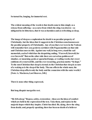 So turned he, longing, for immortal rest.
The evident meaning of the words is that death came to him simply as a
release from suffering—as a curse from which the sting was drawn—so
mitigated in its bitterness, that it was as harmless and as refreshing as sleep.
The image of sleepas a euphemism for death is no peculiar property of
Christianity, but the ideas that it suggeststo the Christian consciousnessare
the peculiar property of Christianity. Any of you that everwere in the Vatican
will remember how you go down corridors with Paganmarbles on that side
and Christian ones on this. Against one wall, in long rows, stand the sad
memorials, eachof which has the despairing ending, “Farewell, farewell, for
ever farewell.” But on the other side there are carved no goddessesof
slumber, or mourning genii, or quenched lamps, or wailing words, but sweet
emblems of a renewed life, and the ever-recurring, gracious motto:“In hope.”
To the non-Christian that sleepis eternal; to the Christian that sleepis as sure
of a waking as is the sleepof the body. The one affects the whole man; the
Christian sleep affects only the body and the connexion with the outer world.1
[Note:A. Maclaren, LastSheaves, 248.]
There is none other thing expressed,
But long disquiet mergedin rest.
“He fell asleep.” Repose, safety, restoration—these are the ideas of comfort
which are held in the expressionof the text. Take them, and rejoice in the
majestic hopes which they inspire. Christ has died. He, dying, drew the sting
from death; and, properly speaking, there has been no death of a believer
 