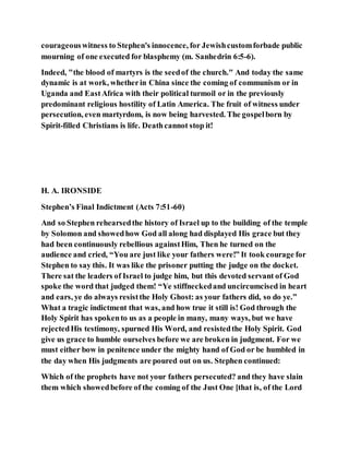 courageouswitness to Stephen's innocence, for Jewishcustomforbade public
mourning of one executed for blasphemy (m. Sanhedrin 6:5-6).
Indeed, "the blood of martyrs is the seedof the church." And today the same
dynamic is at work, whetherin China since the coming of communism or in
Uganda and EastAfrica with their political turmoil or in the previously
predominant religious hostility of Latin America. The fruit of witness under
persecution, even martyrdom, is now being harvested. The gospelborn by
Spirit-filled Christians is life. Deathcannot stop it!
H. A. IRONSIDE
Stephen’s Final Indictment (Acts 7:51-60)
And so Stephen rehearsedthe history of Israel up to the building of the temple
by Solomon and showedhow God all along had displayed His grace but they
had been continuously rebellious againstHim, Then he turned on the
audience and cried, “You are just like your fathers were!” It took courage for
Stephen to say this. It was like the prisoner putting the judge on the docket.
There sat the leaders of Israel to judge him, but this devoted servant of God
spoke the word that judged them! “Ye stiffneckedand uncircumcised in heart
and ears, ye do always resistthe Holy Ghost: as your fathers did, so do ye.”
What a tragic indictment that was, and how true it still is! God through the
Holy Spirit has spokento us as a people in many, many ways, but we have
rejectedHis testimony, spurned His Word, and resistedthe Holy Spirit. God
give us grace to humble ourselves before we are broken in judgment. For we
must either bow in penitence under the mighty hand of God or be humbled in
the day when His judgments are poured out on us. Stephen continued:
Which of the prophets have not your fathers persecuted? and they have slain
them which showedbefore of the coming of the Just One [that is, of the Lord
 