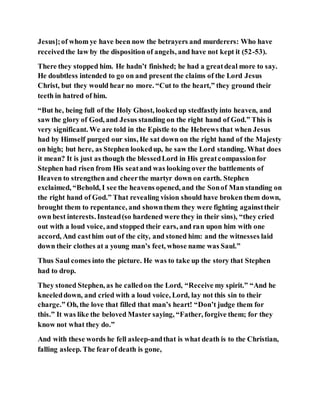 Jesus];of whom ye have been now the betrayers and murderers: Who have
receivedthe law by the disposition of angels, and have not kept it (52-53).
There they stopped him. He hadn’t finished; he had a greatdeal more to say.
He doubtless intended to go on and present the claims of the Lord Jesus
Christ, but they would hear no more. “Cut to the heart,” they ground their
teeth in hatred of him.
“But he, being full of the Holy Ghost, lookedup stedfastlyinto heaven, and
saw the glory of God, and Jesus standing on the right hand of God.” This is
very significant. We are told in the Epistle to the Hebrews that when Jesus
had by Himself purged our sins, He sat down on the right hand of the Majesty
on high; but here, as Stephen lookedup, he saw the Lord standing. What does
it mean? It is just as though the blessedLord in His greatcompassionfor
Stephen had risen from His seatand was looking over the battlements of
Heaven to strengthen and cheerthe martyr down on earth. Stephen
exclaimed, “Behold, I see the heavens opened, and the Sonof Man standing on
the right hand of God.” That revealing vision should have broken them down,
brought them to repentance, and shownthem they were fighting againsttheir
own best interests. Instead(so hardened were they in their sins), “they cried
out with a loud voice, and stopped their ears, and ran upon him with one
accord, And casthim out of the city, and stoned him: and the witnesses laid
down their clothes at a young man’s feet, whose name was Saul.”
Thus Saul comes into the picture. He was to take up the story that Stephen
had to drop.
They stoned Stephen, as he calledon the Lord, “Receive my spirit.” “And he
kneeleddown, and cried with a loud voice, Lord, lay not this sin to their
charge.” Oh, the love that filled that man’s heart! “Don’t judge them for
this.” It was like the beloved Master saying, “Father, forgive them; for they
know not what they do.”
And with these words he fell asleep-andthat is what death is to the Christian,
falling asleep. The fearof death is gone,
 