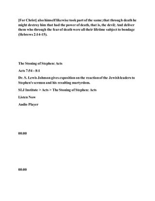 [For Christ] also himself likewise took part of the same;that through death he
might destroy him that had the power of death, that is, the devil; And deliver
them who through the fearof death were all their lifetime subject to bondage
(Hebrews 2:14-15).
The Stoning of Stephen: Acts
Acts 7:54 - 8:1
Dr. S. Lewis Johnsongives exposition on the reactionof the Jewishleaders to
Stephen's sermon and his resulting martyrdom.
SLJ Institute > Acts > The Stoning of Stephen: Acts
Listen Now
Audio Player
00:00
00:00
 