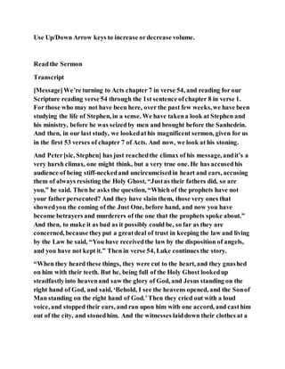 Use Up/Down Arrow keys to increase ordecrease volume.
Readthe Sermon
Transcript
[Message]We’re turning to Acts chapter 7 in verse 54, and reading for our
Scripture reading verse 54 through the 1st sentence ofchapter 8 in verse 1.
For those who may not have been here, over the past few weeks,we have been
studying the life of Stephen, in a sense. We have takena look at Stephen and
his ministry, before he was seizedby men and brought before the Sanhedrin.
And then, in our last study, we lookedathis magnificent sermon, given for us
in the first 53 verses of chapter 7 of Acts. And now, we look at his stoning.
And Peter[sic, Stephen] has just reachedthe climax of his message, andit’s a
very harsh climax, one might think, but a very true one. He has accusedhis
audience of being stiff-neckedand uncircumcisedin heart and ears, accusing
them of always resisting the Holy Ghost, “Justas their fathers did, so are
you,” he said. Then he asks the question, “Which of the prophets have not
your father persecuted? And they have slain them, those very ones that
showedyou the coming of the Just One, before hand, and now you have
become betrayers and murderers of the one that the prophets spoke about.”
And then, to make it as bad as it possibly could be, so far as they are
concerned, because theyput a greatdeal of trust in keeping the law and living
by the Law he said, “You have receivedthe law by the disposition of angels,
and you have not kept it.” Then in verse 54, Luke continues the story.
“When they heard these things, they were cut to the heart, and they gnashed
on him with their teeth. But he, being full of the Holy Ghost lookedup
steadfastlyinto heavenand saw the glory of God, and Jesus standing on the
right hand of God, and said, ‘Behold, I see the heavens opened, and the Sonof
Man standing on the right hand of God.’Then they cried out with a loud
voice, and stopped their ears, and ran upon him with one accord, and casthim
out of the city, and stonedhim. And the witnesses laiddown their clothes at a
 