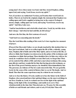 young man’s feet, whose name was Saul. And they stoned Stephen, calling
upon God, and saying, ‘Lord Jesus, receive my spirit.’”
Now, if you have an Authorized Version, you’ll notice that word God is in
italics. There is no God in the original, simply the statement that Stephen was
calling upon and Godis supplied as being true to the context. Perhaps it
means, simply, calling upon our Lord, and saying “Lord Jesus, receive my
spirit.” And then, Luke says.
“And he kneeleddown, and cried with a loud voice, ‘Lord, lay not this sin to
their charge.’And when he had said this, he fell asleep.”
And now, the first line, the first sentence ofverse 8.
“And Saul was consenting unto his death.”
May the Lord bless this reading of his word. Let’s bow togetherin a moment
of prayer.
[Prayer] Our Heavenly Father, we are deeply touched by this incident that we
have just read about. And as we reflect upon the life of this, evidently, young
man, Stephen, full of faith and of the Holy Spirit, and as we look at his life, so
often we think that Stephen was takenawayin the prime of his testimony; and
sometimes we think that perhaps Thou shouldest have let him stay with us, for
surely he would have been a fruitful servant. But Lord, we forget that Thou
art in controlof the affairs of life and what a marvelous testimony this young
man did give and how wonderful for him that having given his testimony, as
the first of the greatChristian martyrs, he should be takenimmediately into
Thy presence, in evidence of Thy love and concernfor him. We are grateful,
Lord, for the sense ofthe control of history that we see in Thy hands. And we
thank Thee that the same experiences may be evident in our own lives.
And as we face the future, O Lord, enable us to face the future in the faith of
Stephen, who sensedand knew that spiritual things are the most real things in
our lives. Enable us, Lord, to evaluate our lives in the light of the spiritual
things, in the light of the eternalthings, and enable us to serve Thee
wholeheartedlyin the time that Thou dost give us. We pray for this assembly
of believers and friends and visitors, and we ask, O God, that Thou wilt
 