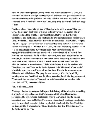 minister to eachone present, many needs are representedhere. O God, we
pray that Thou wilt through the Holy Spirit, confront and give conviction and
conversionthrough the power of the Holy Spirit as the need may exist. If there
are those here, who do not know our Lord, may they leave with the knowledge
of Him.
For those of us, Lord, who do know Thee, but who need to serve Thee more
perfectly, we pray that Thou wilt give us fresh views of the reality of our
Triune God and the reality of spiritual things. Deliver us, Lord, from
worldliness and fleshliness, and enable us to give ourselves more completely to
Thee. We thank Thee and praise Thee for the church of Jesus Christ. We pray
Thy blessing upon every member, whereverthey may be today, in whatever
church they may be in. And for those, Lord, who are preaching the true word
of God, bless them richly. Give them fruit. May the whole body be
strengthenedand built up and increased, in accordancewith Thy will. We
pray for this assembly, for its leaders, its elders, who need our petitions, its
deacons, its members and friends. We thank Thee, especially, for those whose
names are in our calendarof concernand, Lord, we ask that Thou wilt
minister to them in these hours of trial and difficulty. Lord, be to them what
Thou hast said that Thou art in the Scriptures, “the Shepherd of our souls.”
May their hearts turn to Thee and receive from Thee in their experience of
difficulty and tribulation. We pray for our country. We ask, Lord, Thy
blessing upon our President, and for those associatedwith him in government.
We commit this meeting to Thee and we ask, Lord, that we may have the
experience of Thy presence with us.
For Jesus’sake. Amen.
[Message]Today, we are concluding our brief study of Stephen, the preaching
deacon, Mr. Crown, because that’s the name of Stephen. Remember,
Stephanos, the Greek word that means crown. We’ve said that he was an
important and remarkable New Testamentcharacter, from three standpoints:
from the practical, everyday living standpoint, Stephen is the first Christian
martyr; not the first martyr for divine truth, but the first Christian martyr,
the first church martyr.
 