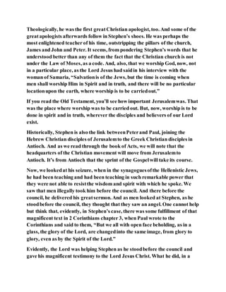 Theologically, he was the first greatChristian apologist, too. And some of the
greatapologists afterwards follow in Stephen’s shoes. He was perhaps the
most enlightened teacher of his time, outstripping the pillars of the church,
James and John and Peter. It seems, from pondering Stephen’s words that he
understood better than any of them the fact that the Christian church is not
under the Law of Moses, as a code. And, also, that we worship God, now, not
in a particular place, as the Lord Jesus had saidin his interview with the
woman of Samaria, “Salvationis of the Jews, but the time is coming when
men shall worship Him in Spirit and in truth, and there will be no particular
locationupon the earth, where worship is to be carriedout.”
If you read the Old Testament, you’ll see how important Jerusalemwas. That
was the place where worship was to be carried out. But, now, worship is to be
done in spirit and in truth, wherever the disciples and believers of our Lord
exist.
Historically, Stephen is also the link betweenPeterand Paul, joining the
Hebrew Christian disciples of Jerusalemto the Greek Christian disciples in
Antioch. And as we read through the book of Acts, we will note that the
headquarters of the Christian movement will move from Jerusalemto
Antioch. It’s from Antioch that the sprint of the Gospelwill take its course.
Now, we lookedat his seizure, when in the synagoguesofthe Hellenistic Jews,
he had been teaching and had been teaching in such remarkable power that
they were not able to resistthe wisdom and spirit with which he spoke. We
saw that men illegally took him before the council. And there before the
council, he delivered his greatsermon. And as men looked at Stephen, as he
stoodbefore the council, they thought that they saw an angel. One cannot help
but think that, evidently, in Stephen’s case, there was some fulfillment of that
magnificent text in 2 Corinthians chapter 3, when Paul wrote to the
Corinthians and said to them, “But we all with open face beholding, as in a
glass, the glory of the Lord, are changedinto the same image, from glory to
glory, even as by the Spirit of the Lord.”
Evidently, the Lord was helping Stephen as he stoodbefore the council and
gave his magnificent testimony to the Lord Jesus Christ. What he did, in a
 