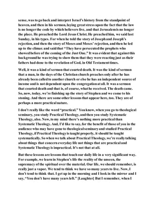 sense, was to go back and interpret Israel’s history from the standpoint of
heaven, and then in his sermon, laying greatstress upon the fact that the law
is no longerthe code by which believers live, and that Jerusalemis no longer
the place. He preachedthe Lord Jesus Christ. He preachedhim, we said last
Sunday, in his types. For when he told the story of Josephand Joseph’s
rejection, and then the story of Moses and Moses’ rejection, andthen he led
up to the climax and saidthat “They have persecutedthe prophets who
showedbefore of the coming of the Just One.” It was evident that againstthis
backgroundhe was trying to show them that they were reacting just as their
fathers had done to the revelation of God, in Old Testamenttimes.
Well, it was a kind of sermon that courted death. It was the kind of sermon
that a man, in the days of the Christian church preaches only after he has
already been calledto another church or else he has an independent source of
income and is not dependant upon the congregationatall. It was a sermon
that courted death and that is, of course, whathe received. The death came.
So, now, today, we’re finishing up the story of Stephen and we come to his
stoning. And there are some other lessons that appear here, too. They are of
perhaps a more practicalnature.
I don’t really like the word “practical.” Youknow, when you go to theological
seminary, you study PracticalTheology, andthen you study Systematic
Theology, also. Now,to my mind there’s nothing more practicalthan
Systematic Theology. And, I’d like to say, for the benefit of those of you in the
audience who may have gone to theologicalseminaryand studied Practical
Theology, if PracticalTheologyis taught properly, it should be taught
systematically. So when we talk about PracticalTheology, we’re reallytalking
about things that concerneveryday life not things that are practicaland
Systematic Theologyis impractical. It’s not that at all.
But these lessons are lessons that touch our daily life in a very significant way.
For example, we learn in Stephen’s life the reality of the unseen, the
supremacy of the spiritual over the material. Our life, we should remember, is
really just a vapor. We tend to think we have so many years to live. Now, I
don’t tend to think that. I get up in the morning and I look in the mirror and I
say, “You don’t have many years left.” [Laughter] But I remember, when I
 