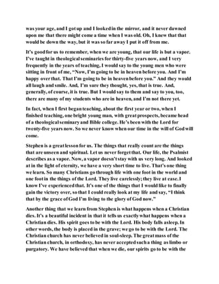 was your age, and I gotup and I lookedin the mirror, and it never dawned
upon me that there might come a time when I was old. Oh, I knew that that
would be down the way, but it was so far away I put it off from me.
It’s goodfor us to remember, when we are young, that our life is but a vapor.
I’ve taught in theologicalseminaries for thirty-five years now, and I very
frequently in the years of teaching, I would say to the young men who were
sitting in front of me, “Now, I’m going to be in heaven before you. And I’m
happy overthat. That I’m going to be in heavenbefore you.” And they would
all laugh and smile. And, I’m sure they thought, yes, that is true. And,
generally, of course, it is true. But I would say to them and say to you, too,
there are many of my students who are in heaven, and I’m not there yet.
In fact, when I first beganteaching, about the first year or two, when I
finished teaching, one bright young man, with greatprospects, became head
of a theologicalseminaryand Bible college. He’s been with the Lord for
twenty-five years now. So we never know when our time in the will of Godwill
come.
Stephen is a greatlessonfor us. The things that really count are the things
that are unseen and spiritual. Let us never forgetthat. Our life, the Psalmist
describes as a vapor. Now, a vapor doesn’tstay with us very long. And looked
at in the light of eternity, we have a very short time to live. That’s one thing
we learn. So many Christians go through life with one foot in the world and
one footin the things of the Lord. They live carelessly;they live at ease.I
know I’ve experiencedthat. It’s one of the things that I would like to finally
gain the victory over, so that I could really look at my life and say, “I think
that by the grace ofGod I’m living to the glory of God now.”
Another thing that we learn from Stephen is what happens when a Christian
dies. It’s a beautiful incident in that it tells us exactlywhat happens when a
Christian dies. His spirit goes to be with the Lord. His body falls asleep. In
other words, the body is placed in the grave; we go to be with the Lord. The
Christian church has never believed in soul-sleep. The greatmass of the
Christian church, in orthodoxy, has never acceptedsucha thing as limbo or
purgatory. We have believed that when we die, our spirits go to be with the
 
