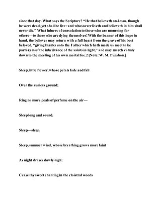 since that day. What says the Scripture? “He that believeth on Jesus, though
he were dead, yet shall he live: and whosoeverliveth and believeth in him shall
never die.” What fulness of consolationto those who are mourning for
others—to those who are dying themselves!With the banner of this hope in
hand, the believer may return with a full heart from the grave of his best
beloved, “giving thanks unto the Fatherwhich hath made us meet to be
partakers of the inheritance of the saints in light,” and may march calmly
down to the meeting of his own mortal foe.2 [Note:W. M. Punshon.]
Sleep, little flower, whose petals fade and fall
Over the sunless ground;
Ring no more peals of perfume on the air—
Sleeplong and sound.
Sleep—sleep.
Sleep, summer wind, whose breathing grows more faint
As night draws slowly nigh;
Cease thy sweetchanting in the cloistralwoods
 