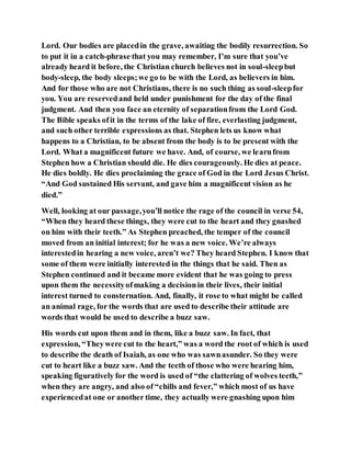 Lord. Our bodies are placedin the grave, awaiting the bodily resurrection. So
to put it in a catch-phrase that you may remember, I’m sure that you’ve
already heard it before, the Christian church believes not in soul-sleepbut
body-sleep, the body sleeps;we go to be with the Lord, as believers in him.
And for those who are not Christians, there is no such thing as soul-sleepfor
you. You are reservedand held under punishment for the day of the final
judgment. And then you face an eternity of separationfrom the Lord God.
The Bible speaks ofit in the terms of the lake of fire, everlasting judgment,
and such other terrible expressions as that. Stephen lets us know what
happens to a Christian, to be absent from the body is to be present with the
Lord. What a magnificent future we have. And, of course, we learnfrom
Stephen how a Christian should die. He dies courageously. He dies at peace.
He dies boldly. He dies proclaiming the grace of God in the Lord Jesus Christ.
“And God sustained His servant, and gave him a magnificent vision as he
died.”
Well, looking at our passage,you’ll notice the rage of the council in verse 54,
“When they heard these things, they were cut to the heart and they gnashed
on him with their teeth.” As Stephen preached, the temper of the council
moved from an initial interest; for he was a new voice. We’re always
interestedin hearing a new voice, aren’t we? They heard Stephen. I know that
some of them were initially interested in the things that he said. Then as
Stephen continued and it became more evident that he was going to press
upon them the necessityofmaking a decisionin their lives, their initial
interest turned to consternation. And, finally, it rose to what might be called
an animal rage, for the words that are used to describe their attitude are
words that would be used to describe a buzz saw.
His words cut upon them and in them, like a buzz saw. In fact, that
expression, “Theywere cut to the heart,” was a word the root of which is used
to describe the death of Isaiah, as one who was sawnasunder. So they were
cut to heart like a buzz saw. And the teeth of those who were hearing him,
speaking figuratively for the word is used of “the clattering of wolves teeth,”
when they are angry, and also of “chills and fever,” which most of us have
experiencedat one or another time, they actually were gnashing upon him
 