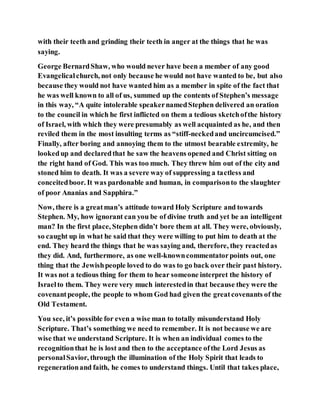 with their teeth and grinding their teeth in anger at the things that he was
saying.
George BernardShaw, who would never have been a member of any good
Evangelicalchurch, not only because he would not have wanted to be, but also
because they would not have wanted him as a member in spite of the fact that
he was well known to all of us, summed up the contents of Stephen’s message
in this way, “A quite intolerable speakernamedStephen delivered an oration
to the council in which he first inflicted on them a tedious sketchofthe history
of Israel, with which they were presumably as well acquainted as he, and then
reviled them in the most insulting terms as “stiff-neckedand uncircumcised.”
Finally, after boring and annoying them to the utmost bearable extremity, he
lookedup and declaredthat he saw the heavens opened and Christ sitting on
the right hand of God. This was too much. They threw him out of the city and
stoned him to death. It was a severe way of suppressing a tactless and
conceitedboor. It was pardonable and human, in comparisonto the slaughter
of poor Ananias and Sapphira.”
Now, there is a greatman’s attitude toward Holy Scripture and towards
Stephen. My, how ignorant can you be of divine truth and yet be an intelligent
man? In the first place, Stephen didn’t bore them at all. They were, obviously,
so caught up in what he said that they were willing to put him to death at the
end. They heard the things that he was saying and, therefore, they reactedas
they did. And, furthermore, as one well-knowncommentatorpoints out, one
thing that the Jewishpeople loved to do was to go back over their past history.
It was not a tedious thing for them to hear someone interpret the history of
Israelto them. They were very much interestedin that because they were the
covenantpeople, the people to whom God had given the greatcovenants of the
Old Testament.
You see, it’s possible for even a wise man to totally misunderstand Holy
Scripture. That’s something we need to remember. It is not because we are
wise that we understand Scripture. It is when an individual comes to the
recognitionthat he is lost and then to the acceptance ofthe Lord Jesus as
personalSavior, through the illumination of the Holy Spirit that leads to
regenerationand faith, he comes to understand things. Until that takes place,
 