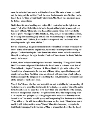 even the wisestofmen are in spiritual darkness. The natural man receiveth
not the things of the spirit of God; they are foolishness to him. Neither canhe
know them for they are spiritually discerned. Mr. Shaw was a natural man;
he did not understand.
Well, then, Stephen has his great vision. He’s controlledby the Spirit, so we
read, “Full of the Holy Ghost, he lookedup steadfastlyinto heavenand saw
the glory of God.” Remember, he beganhis sermonwith a reference to the
God of glory, who appearedto Abraham. And, now, at the end of his sermon,
he looks up and sees the glory of God and Jesus standing at the right hand of
God, and he said, “Behold, I see the heavens opened, and the Sonof Man
standing on the right hand of God.”
It was, of course, a magnificent moment of comfort for Stephen because in the
midst of the most terrible experience, he has the encouragementofseeing the
glory of God and seeing the Lord Jesus into whose hands he had committed
himself, standing at the right hand of God, as if to welcome the first Christian
martyr to heaven.
I think, there’s also something else about this “standing.” You go back in the
Old Testamentand you will find that the Lord Jesus is referred to as Son of
Man in Daniel chapter 7 in verse 14. There, Daniel is given the vision of the
Son of Man, who comes to the Ancient of Days, sitting upon his throne, and
receives a kingdom. And then later on, other details are given which indicate
that receiving of the kingdom is something that will, ultimately, be manifested
at the advent of the Son of Man.
Now, I don’t know whether you know this or not, probably, in your reading of
Scripture you’ve seenthis; the favorite term that Jesus usedof himself was the
term Son of Man. He used that term more than any other to describe himself.
Scholars have puzzled over that for generations. Theyare still puzzling over
it. If anyone was going to say, “I’m going to write a doctoraldissertationon
Son of Man,” he would be told by any self-respecting New Testamentscholar,
“You will never be able to read the literature on that topic. There is too much
and it is still being written upon.” Son of Man, the clue, many recognize in
that Danielpassage.The term, Son of Man is a term that describes the Lord
 