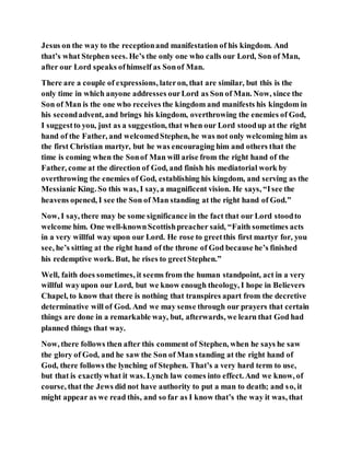 Jesus on the way to the receptionand manifestation of his kingdom. And
that’s what Stephen sees. He’s the only one who calls our Lord, Son of Man,
after our Lord speaks ofhimself as Sonof Man.
There are a couple of expressions, lateron, that are similar, but this is the
only time in which anyone addresses ourLord as Son of Man. Now, since the
Son of Man is the one who receives the kingdom and manifests his kingdom in
his secondadvent, and brings his kingdom, overthrowing the enemies of God,
I suggestto you, just as a suggestion, that when our Lord stoodup at the right
hand of the Father, and welcomedStephen, he was not only welcoming him as
the first Christian martyr, but he was encouraging him and others that the
time is coming when the Sonof Man will arise from the right hand of the
Father, come at the direction of God, and finish his mediatorial work by
overthrowing the enemies of God, establishing his kingdom, and serving as the
Messianic King. So this was, I say, a magnificent vision. He says, “Isee the
heavens opened, I see the Son of Man standing at the right hand of God.”
Now, I say, there may be some significance in the fact that our Lord stoodto
welcome him. One well-knownScottishpreacher said, “Faith sometimes acts
in a very willful way upon our Lord. He rose to greetthis first martyr for, you
see, he’s sitting at the right hand of the throne of God because he’s finished
his redemptive work. But, he rises to greetStephen.”
Well, faith does sometimes, it seems from the human standpoint, act in a very
willful wayupon our Lord, but we know enough theology, I hope in Believers
Chapel, to know that there is nothing that transpires apart from the decretive
determinative will of God. And we may sense through our prayers that certain
things are done in a remarkable way, but, afterwards, we learn that God had
planned things that way.
Now, there follows then after this comment of Stephen, when he says he saw
the glory of God, and he saw the Son of Man standing at the right hand of
God, there follows the lynching of Stephen. That’s a very hard term to use,
but that is exactlywhat it was. Lynch law comes into effect. And we know, of
course, that the Jews did not have authority to put a man to death; and so, it
might appear as we read this, and so far as I know that’s the way it was, that
 