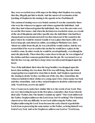 they were so carried awaywith angerat the things that Stephen was saying
that they illegally put him to death. And the masterof ceremonies atthe
lynching of Stephen in his stoning is the apostle-to-be, Paulhimself.
The custom of stoning was a very brutal custom. It was the customfor those
who were the witnesses to appear and witness againstthe individual. And
after they had witnessedagainstthe individual, they were the ones who were
to castthe first stones. And when the decisionwas reachedto stone, as a result
of the sin of blaspheme and other specific sins, the individual who had been
chargedand accusedandconvicted was then takenout of the council to the
place where he would be stoned. Usually it was a place that had a cliff, or at
leasta large pit, and about ten cubits, according to Mishnaic Law, later.
About ten cubits from the pit, he was askedif he would confess.And he was
assuredthat if he were to confess his sin that he would have a place in the
world to come. In other words, he would be savedspiritually, even though he
must die physically. Then when they came closerto the pit, he was stripped of
his clothes and then someone pushed him into the pit. He was turned over so
that his face was up, and then a large stone was takenand dropped upon his
heart.
Now, if the individual died when the large boulder was dropped upon his
heart, then nothing else was done. But if he was still living, then the whole
congregationwas required to stone him to death. And Stephen experienced
the stoning to death. So they casthim out of the city, they stoned him, the
witnesses laiddown their clothes at a young man’s feet, whose name was Saul
and they stonedhim. And as they stonedStephen to death he called out and
said, “Lord Jesus, receive my spirit.”
Now, I want you to notice how similar this is to the words of our Lord. They
are very interesting because in the first place, remember, that Jesus whenhe
died said, “Father, into Thy hands I commit my spirit.” Our Lord addressed
the Father. Stephen addresses the Lord Jesus. Isn’t it striking? The Christian
church never felt any difficulty in our Lord addressing the Father and
Stephen addressing the Lord Jesus becausethe early church regardedthe
Lord Jesus as possessing the same nature as the Father, as being himself very
God of very God. And so for Stephen to address our Lord as “Lord Jesus,
 