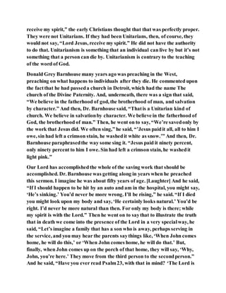 receive my spirit,” the early Christians thought that that was perfectly proper.
They were not Unitarians. If they had been Unitarians, then, of course, they
would not say, “Lord Jesus, receive my spirit.” He did not have the authority
to do that. Unitarianism is something that an individual can live by but it’s not
something that a person can die by. Unitarianism is contrary to the teaching
of the word of God.
Donald Grey Barnhouse many years ago was preaching in the West,
preaching on what happens to individuals after they die. He commented upon
the factthat he had passeda church in Detroit, which had the name The
church of the Divine Paternity. And, underneath, there was a sign that said,
“We believe in the fatherhood of god, the brotherhood of man, and salvation
by character.” And then, Dr. Barnhouse said, “Thatis a Unitarian kind of
church. We believe in salvationby character. We believe in the fatherhood of
God, the brotherhood of man.” Then, he went on to say, “We’re savedonly by
the work that Jesus did. We often sing,” he said, “’Jesus paidit all, all to him I
owe, sin had left a crimson stain, he washedit white as snow.’” And then, Dr.
Barnhouse paraphrasedthe way some sing it. “Jesus paid it ninety percent,
only ninety percent to him I owe. Sin had left a crimson stain, he washedit
light pink.”
Our Lord has accomplished the whole of the saving work that should be
accomplished. Dr. Barnhouse was getting along in years when he preached
this sermon. I imagine he was about fifty years of age. [Laughter] And he said,
“If I should happen to be hit by an auto and am in the hospital, you might say,
‘He’s sinking.’ You’d never be more wrong. I’ll be rising,” he said. “If I died
you might look upon my body and say, ‘He certainly looks natural.’ You’d be
right. I’d never be more natural than then. For only my body is there; while
my spirit is with the Lord.” Then he went on to saythat to illustrate the truth
that in death we come into the presence of the Lord in a very specialway, he
said, “Let’s imagine a family that has a son who is away, perhaps serving in
the service, and you may hear the parents saythings like, ‘When John comes
home, he will do this,’ or ‘When John comes home, he will do that.’ But,
finally, when John comes up on the porch of that home, they will say, ‘Why,
John, you’re here.’ They move from the third person to the secondperson.”
And he said, “Have you ever read Psalm23, with that in mind? ‘The Lord is
 