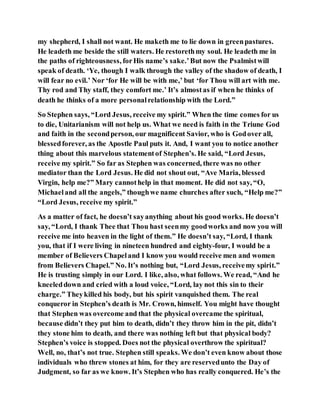 my shepherd, I shall not want. He maketh me to lie down in greenpastures.
He leadeth me beside the still waters. He restorethmy soul. He leadeth me in
the paths of righteousness, forHis name’s sake.’But now the Psalmistwill
speak of death. ‘Ye, though I walk through the valley of the shadow of death, I
will fear no evil.’ Nor ‘for He will be with me,’ but ‘for Thou will art with me.
Thy rod and Thy staff, they comfort me.’ It’s almostas if when he thinks of
death he thinks of a more personalrelationship with the Lord.”
So Stephen says, “Lord Jesus, receive my spirit.” When the time comes for us
to die, Unitarianism will not help us. What we need is faith in the Triune God
and faith in the secondperson, our magnificent Savior, who is Godover all,
blessedforever, as the Apostle Paul puts it. And, I want you to notice another
thing about this marvelous statementof Stephen’s. He said, “Lord Jesus,
receive my spirit.” So far as Stephen was concerned, there was no other
mediator than the Lord Jesus. He did not shout out, “Ave Maria, blessed
Virgin, help me?” Mary cannothelp in that moment. He did not say, “O,
Michaeland all the angels,” thoughwe name churches after such, “Help me?”
“Lord Jesus, receive my spirit.”
As a matter of fact, he doesn’t sayanything about his good works. He doesn’t
say, “Lord, I thank Thee that Thou hast seenmy goodworks and now you will
receive me into heaven in the light of them.” He doesn’t say, “Lord, I thank
you, that if I were living in nineteen hundred and eighty-four, I would be a
member of Believers Chapeland I know you would receive men and women
from Believers Chapel.” No. It’s nothing but, “Lord Jesus, receivemy spirit.”
He is trusting simply in our Lord. I like, also, what follows. We read, “And he
kneeleddown and cried with a loud voice, “Lord, lay not this sin to their
charge.” Theykilled his body, but his spirit vanquished them. The real
conqueror in Stephen’s death is Mr. Crown, himself. You might have thought
that Stephen was overcome and that the physical overcame the spiritual,
because didn’t they put him to death, didn’t they throw him in the pit, didn’t
they stone him to death, and there was nothing left but that physical body?
Stephen’s voice is stopped. Does not the physical overthrow the spiritual?
Well, no, that’s not true. Stephen still speaks. We don’t even know about those
individuals who threw stones at him, for they are reservedunto the Day of
Judgment, so far as we know. It’s Stephen who has really conquered. He’s the
 