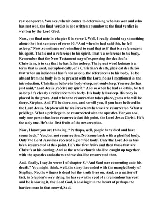 real conqueror. You see, whenit comes to determining who has won and who
has not won, the final verdict is not written at sundown; the final verdict is
written by the Lord God.
Now, one final note in chapter 8 in verse 1. Well, I really should say something
about that last sentence ofverse 60, “And when he had said this, he fell
asleep.” Now,sometimes we’re inclined to read that as if that is a reference to
his spirit. That is not a reference to his spirit. That’s a reference to his body.
Remember that the New Testamentway of expressing the death of a
Christians, is to saythat he has fallen asleep. That greatword koimao is a
term that is used, metaphorically, of a Christian’s death, physical death. So
that when an individual has fallen asleep, the reference is to his body. To be
absent from the body is to be present with the Lord. So as I mentioned in the
introduction, Christians believe in body-sleep, not soul-sleep. You see, he has
just said, “Lord Jesus, receive my spirit.” And so when he had saidthis, he fell
asleep. It’s clearlya reference to his body. His body fell asleep. His body is
placed in the grave. And when the resurrectiontakes place, guess who will be
there. Stephen. And I’ll be there, too, and so will you, if you have believed in
the Lord Jesus. Stephenwill be resurrectedwhen we are resurrected. What a
privilege. What a privilege to be resurrectedwith the apostles. Foryou see,
only one personhas been resurrectedat this point, the Lord Jesus Christ. He’s
the only one. He’s the first fruits of the resurrection.
Now, I know you are thinking, “Perhaps, well, people have died and have
come back.” Yes, but not resurrection. Notcome back with a glorified body.
Only the Lord Jesus has receiveda glorified body. Only the Lord Jesus has
been resurrectedat this point. He’s the first fruits and then those that are
Christ’s at his coming. And so the whole church shall be caught up together
with the apostles andothers and we shall be resurrectedthen.
And, finally, I say, in verse 1 of chapter8, “And Saul was consenting unto his
death.” You might think, well, the story has ended with the mangled body of
Stephen. No, the witness is dead but the truth lives on. And, as a matter of
fact, in Stephen’s very dying, he has sewnthe seedof a tremendous harvest
and he is sowing it, the Lord God, is sowing it in the heart of perhaps the
hardest man in that crowd, Saul.
 