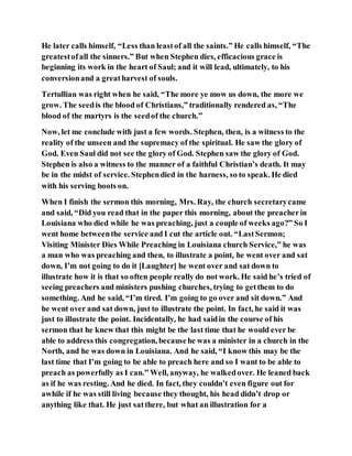 He later calls himself, “Less than leastof all the saints.” He calls himself, “The
greatestofall the sinners.” But when Stephen dies, efficacious grace is
beginning its work in the heart of Saul; and it will lead, ultimately, to his
conversionand a greatharvest of souls.
Tertullian was right when he said, “The more ye mow us down, the more we
grow. The seedis the blood of Christians,” traditionally rendered as, “The
blood of the martyrs is the seedof the church.”
Now, let me conclude with just a few words. Stephen, then, is a witness to the
reality of the unseen and the supremacy of the spiritual. He saw the glory of
God. Even Saul did not see the glory of God. Stephen saw the glory of God.
Stephen is also a witness to the manner of a faithful Christian’s death. It may
be in the midst of service. Stephendied in the harness, so to speak. He died
with his serving boots on.
When I finish the sermon this morning, Mrs. Ray, the church secretarycame
and said, “Did you read that in the paper this morning, about the preacherin
Louisiana who died while he was preaching, just a couple of weeks ago?” So I
went home betweenthe service and I cut the article out. “LastSermon;
Visiting Minister Dies While Preaching in Louisiana church Service,” he was
a man who was preaching and then, to illustrate a point, he went over and sat
down, I’m not going to do it [Laughter] he went over and sat down to
illustrate how it is that so often people really do not work. He said he’s tried of
seeing preachers and ministers pushing churches, trying to getthem to do
something. And he said, “I’m tired. I’m going to go over and sit down.” And
he went over and sat down, just to illustrate the point. In fact, he said it was
just to illustrate the point. Incidentally, he had saidin the course of his
sermon that he knew that this might be the last time that he would ever be
able to address this congregation, becausehe was a minister in a church in the
North, and he was down in Louisiana. And he said, “I know this may be the
last time that I’m going to be able to preach here and so I want to be able to
preach as powerfully as I can.” Well, anyway, he walkedover. He leaned back
as if he was resting. And he died. In fact, they couldn’t even figure out for
awhile if he was still living because they thought, his head didn’t drop or
anything like that. He just satthere, but what an illustration for a
 