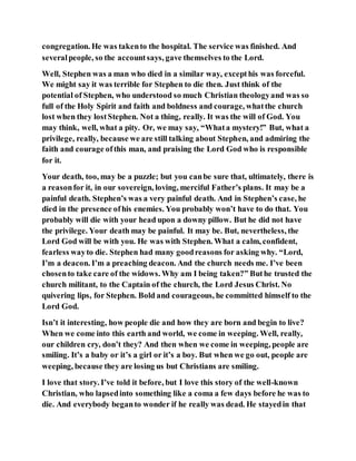 congregation. He was takento the hospital. The service was finished. And
severalpeople, so the accountsays, gave themselves to the Lord.
Well, Stephen was a man who died in a similar way, excepthis was forceful.
We might say it was terrible for Stephen to die then. Just think of the
potential of Stephen, who understood so much Christian theologyand was so
full of the Holy Spirit and faith and boldness and courage, whatthe church
lost when they lostStephen. Not a thing, really. It was the will of God. You
may think, well, what a pity. Or, we may say, “Whata mystery!” But, what a
privilege, really, because we are still talking about Stephen, and admiring the
faith and courage ofthis man, and praising the Lord God who is responsible
for it.
Your death, too, may be a puzzle; but you canbe sure that, ultimately, there is
a reasonfor it, in our sovereign, loving, merciful Father’s plans. It may be a
painful death. Stephen’s was a very painful death. And in Stephen’s case, he
died in the presence ofhis enemies. You probably won’t have to do that. You
probably will die with your head upon a downy pillow. But he did not have
the privilege. Your death may be painful. It may be. But, nevertheless, the
Lord God will be with you. He was with Stephen. What a calm, confident,
fearless wayto die. Stephen had many goodreasons for asking why. “Lord,
I’m a deacon. I’m a preaching deacon. And the church needs me. I’ve been
chosento take care of the widows. Why am I being taken?” Buthe trusted the
church militant, to the Captain of the church, the Lord Jesus Christ. No
quivering lips, for Stephen. Bold and courageous, he committed himself to the
Lord God.
Isn’t it interesting, how people die and how they are born and begin to live?
When we come into this earth and world, we come in weeping. Well, really,
our children cry, don’t they? And then when we come in weeping, people are
smiling. It’s a baby or it’s a girl or it’s a boy. But when we go out, people are
weeping, because they are losing us but Christians are smiling.
I love that story. I’ve told it before, but I love this story of the well-known
Christian, who lapsedinto something like a coma a few days before he was to
die. And everybody beganto wonder if he really was dead. He stayedin that
 