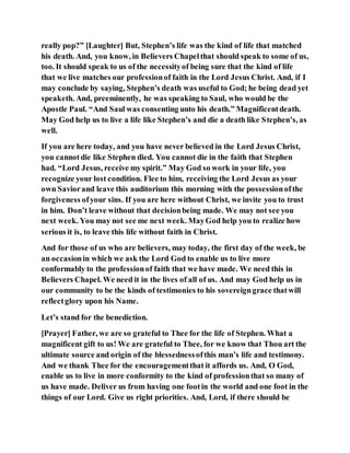really pop?” [Laughter] But, Stephen’s life was the kind of life that matched
his death. And, you know, in Believers Chapelthat should speak to some of us,
too. It should speak to us of the necessityof being sure that the kind of life
that we live matches our professionof faith in the Lord Jesus Christ. And, if I
may conclude by saying, Stephen’s death was useful to God; he being dead yet
speaketh. And, preeminently, he was speaking to Saul, who would be the
Apostle Paul. “And Saul was consenting unto his death.” Magnificentdeath.
May God help us to live a life like Stephen’s and die a death like Stephen’s, as
well.
If you are here today, and you have never believed in the Lord Jesus Christ,
you cannotdie like Stephen died. You cannot die in the faith that Stephen
had. “Lord Jesus, receive my spirit.” May God so work in your life, you
recognize your lost condition. Flee to him, receiving the Lord Jesus as your
own Saviorand leave this auditorium this morning with the possessionofthe
forgiveness ofyour sins. If you are here without Christ, we invite you to trust
in him. Don’t leave without that decisionbeing made. We may not see you
next week. You may not see me next week. MayGod help you to realize how
serious it is, to leave this life without faith in Christ.
And for those of us who are believers, may today, the first day of the week, be
an occasionin which we ask the Lord God to enable us to live more
conformably to the professionof faith that we have made. We need this in
Believers Chapel. We need it in the lives of all of us. And may God help us in
our community to be the kinds of testimonies to his sovereigngrace thatwill
reflectglory upon his Name.
Let’s stand for the benediction.
[Prayer] Father, we are so grateful to Thee for the life of Stephen. What a
magnificent gift to us! We are grateful to Thee, for we know that Thou art the
ultimate source and origin of the blessednessofthis man’s life and testimony.
And we thank Thee for the encouragementthat it affords us. And, O God,
enable us to live in more conformity to the kind of professionthat so many of
us have made. Deliver us from having one footin the world and one foot in the
things of our Lord. Give us right priorities. And, Lord, if there should be
 