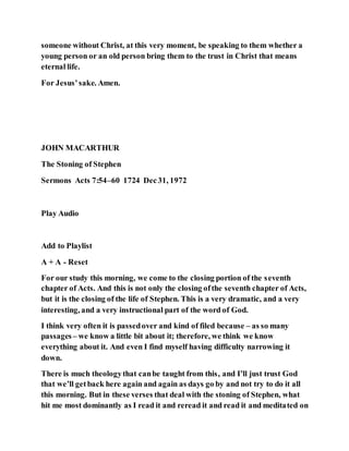 someone without Christ, at this very moment, be speaking to them whether a
young person or an old person bring them to the trust in Christ that means
eternal life.
For Jesus’sake. Amen.
JOHN MACARTHUR
The Stoning of Stephen
Sermons Acts 7:54–60 1724 Dec31, 1972
Play Audio
Add to Playlist
A + A - Reset
For our study this morning, we come to the closing portion of the seventh
chapter of Acts. And this is not only the closing ofthe seventh chapter of Acts,
but it is the closing of the life of Stephen. This is a very dramatic, and a very
interesting, and a very instructional part of the word of God.
I think very often it is passedover and kind of filed because – as so many
passages– we know a little bit about it; therefore, we think we know
everything about it. And even I find myself having difficulty narrowing it
down.
There is much theologythat canbe taught from this, and I’ll just trust God
that we’ll getback here again and again as days go by and not try to do it all
this morning. But in these verses that deal with the stoning of Stephen, what
hit me most dominantly as I read it and reread it and read it and meditated on
 