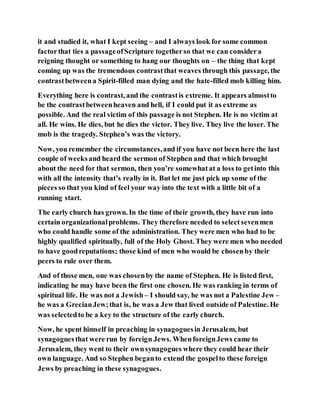 it and studied it, what I kept seeing – and I always look for some common
factorthat ties a passageofScripture togetherso that we can considera
reigning thought or something to hang our thoughts on – the thing that kept
coming up was the tremendous contrastthat weaves through this passage, the
contrastbetweena Spirit-filled man dying and the hate-filled mob killing him.
Everything here is contrast, and the contrastis extreme. It appears almostto
be the contrastbetweenheaven and hell, if I could put it as extreme as
possible. And the real victim of this passage is not Stephen. He is no victim at
all. He wins. He dies, but he dies the victor. They live. They live the loser. The
mob is the tragedy. Stephen’s was the victory.
Now, you remember the circumstances,and if you have not been here the last
couple of weeksand heard the sermon of Stephen and that which brought
about the need for that sermon, then you’re somewhatat a loss to getinto this
with all the intensity that’s really in it. But let me just pick up some of the
pieces so that you kind of feel your way into the text with a little bit of a
running start.
The early church has grown. In the time of their growth, they have run into
certain organizationalproblems. They therefore needed to selectsevenmen
who could handle some of the administration. They were men who had to be
highly qualified spiritually, full of the Holy Ghost. They were men who needed
to have goodreputations; those kind of men who would be chosenby their
peers to rule over them.
And of those men, one was chosenby the name of Stephen. He is listed first,
indicating he may have been the first one chosen. He was ranking in terms of
spiritual life. He was not a Jewish – I should say, he was not a Palestine Jew –
he was a GrecianJew;that is, he was a Jew that lived outside of Palestine. He
was selectedto be a key to the structure of the early church.
Now, he spent himself in preaching in synagoguesin Jerusalem, but
synagoguesthat were run by foreign Jews. WhenforeignJews came to
Jerusalem, they went to their ownsynagogues where they could hear their
own language. And so Stephen beganto extend the gospelto these foreign
Jews by preaching in these synagogues.
 