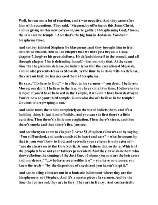 Well, he ran into a lot of reaction, and it was negative. And they came after
him with accusations. Theysaid, “Stephen, by offering us this Jesus Christ,
and by giving us this new covenant, you’re guilty of blaspheming God, Moses,
the law and the temple.” And that’s the big four in Judaism. You don’t
blaspheme those.
And so they indicted Stephen for blasphemy, and they brought him to trial
before the council. And in the chapter that we have just begun to study,
chapter 7, he gives his great defense. He defends himself to the council, and all
through chapter 7 he is defending himself – but not only that. At the same
time that he gives his defense, he indicts Israelfor the execution of Messiah,
and he also presents Jesus as Messiah. By the time he is done with his defense,
they are on trial; he has accusedthem of blasphemy.
He says, “I believe in God,” – in effect, in his sermon – “you don’t. I believe in
Moses;you don’t. I believe in the law; you break it all the time. I believe in the
temple; if you’d have believed in the Temple, it wouldn’t have been destroyed.
You’re now on your third temple. Guess who doesn’tbelieve in the temple?
God has to keepwiping it out.”
And so he turns the tables completelyon them and indicts them, and it’s a
building thing. It just kind of builds. And you can see first there’s a little
agitation. Then there’s a little more agitation. Then there’s steam, and then
there’s smoke and then there’s fire, you see.
And so when you come to chapter7, verse 51, Stephen climaxes out by saying,
“You stiff-necked, and uncircumcised in heart and ears” – what he means by
that is: you won’t bow to God, and secondlyyour religion is only external –
“you do always resistthe Holy Spirit. As your fathers did, so do ye. Which of
the prophets have not your fathers persecuted? And they have slain them who
showedbefore the coming of the Just One, of whom you now are the betrayers
and murderers,” “...who have receivedthe law” – you have no excuses;you
knew the truth – “by the disposition of angels and you haven’t kept it.”
And so the thing climaxes out in a fantastic indictment where they are the
blasphemers, not Stephen. And it’s a masterpiece ofa sermon. And by the
time that comes out, they are in fury. They are in frenzy. And contrastedto
 