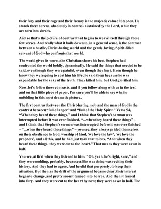their fury and their rage and their frenzy is the majestic calm of Stephen. He
stands there serene, absolutelyin control, sustainedby the Lord, while they
are torn into shreds.
And so that’s the picture of contrastthat begins to weave itselfthrough these
few verses. And really what it boils down to, in a generalsense, is the contrast
betweena hostile, Christ-hating world and the gentle, loving, Spirit-filled
servant of God who confronts that world.
The world gives its worst;the Christian shows his best. Stephen had
confronted the world boldly, dynamically. He said the things that needed to be
said, eventhough they were painful, even though they hurt. Even though he
knew they were going to costhim his life, he said them because he was
expendable for the sake ofthe truth. They killed him, but God glorified him.
Now, let’s follow these contrasts, and if you follow along with us in the text
and on that little piece of paper, I’m sure you’ll be able to see whatis
unfolding in this most dramatic picture.
The first contrastbetweenthe Christ-hating mob and the man of God is the
contrastbetween“full of anger” and “full of the Holy Spirit.” Verse 54,
“When they heard these things,” and I think that Stephen’s sermon was
interrupted before it was everfinished, “...whenthey heard these things” –
and I think that Stephen’s sermon was interrupted before it was ever finished
– “...whenthey heard these things” – you see, they always prided themselves
on their obedience to God, worship of God, ‘we love the law’, ‘we love the
prophets’, and all this, and he had just torn that to bits. “And when they
heard these things, they were cut to the heart.” That means they were sawnin
half.
You see, atfirst when they listened to him, “Oh, yeah, he’s right, sure,” and
they were nodding, probably, because allhe was doing was reciting their
history. And they had to agree. And he did that purposely, to keeptheir
attention. But then as the drift of the argument became clear, their interest
beganto change, and pretty soonit turned into horror. And then it turned
into fury. And they were cut to the heart by now; they were sawnin half. The
 