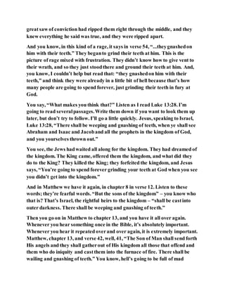 greatsaw of conviction had ripped them right through the middle, and they
knew everything he said was true, and they were ripped apart.
And you know, in this kind of a rage, it says in verse 54, “...theygnashedon
him with their teeth.” They beganto grind their teeth at him. This is the
picture of rage mixed with frustration. They didn’t know how to give vent to
their wrath, and so they just stoodthere and ground their teeth at him. And,
you know, I couldn’t help but read that: “they gnashedon him with their
teeth,” and think they were already in a little bit of hell because that’s how
many people are going to spend forever, just grinding their teeth in fury at
God.
You say, “What makes you think that?” Listen as I read Luke 13:28. I’m
going to read severalpassages.Write them down if you want to look them up
later, but don’t try to follow. I’ll go a little quickly. Jesus, speaking to Israel,
Luke 13:28, “There shall be weeping and gnashing of teeth, when ye shall see
Abraham and Isaac and Jacoband all the prophets in the kingdom of God,
and you yourselves thrown out.”
You see, the Jews hadwaited all along for the kingdom. They had dreamed of
the kingdom. The King came, offered them the kingdom, and what did they
do to the King? They killed the King; they forfeited the kingdom, and Jesus
says, “You’re going to spend forever grinding your teeth at God when you see
you didn’t get into the kingdom.”
And in Matthew we have it again, in chapter 8 in verse 12. Listen to these
words; they’re fearful words. “But the sons of the kingdom” – you know who
that is? That’s Israel, the rightful heirs to the kingdom – “shall be castinto
outer darkness. There shall be weeping and gnashing of teeth.”
Then you go on in Matthew to chapter 13, and you have it all over again.
Whenever you hear something once in the Bible, it’s absolutely important.
Whenever you hear it repeated overand over again, it is extremely important.
Matthew, chapter 13, and verse 42, well, 41, “The Son of Man shall send forth
His angels and they shall gatherout of His kingdom all those that offend and
them who do iniquity and castthem into the furnace of fire. There shall be
wailing and gnashing of teeth.” You know, hell’s going to be full of mad
 