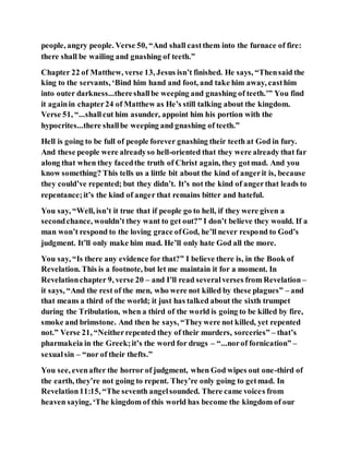 people, angry people. Verse 50, “And shall castthem into the furnace of fire:
there shall be wailing and gnashing of teeth.”
Chapter 22 of Matthew, verse 13, Jesus isn’t finished. He says, “Thensaid the
king to the servants, ‘Bind him hand and foot, and take him away, casthim
into outer darkness...thereshallbe weeping and gnashing of teeth.’” You find
it againin chapter24 of Matthew as He’s still talking about the kingdom.
Verse 51, “...shallcut him asunder, appoint him his portion with the
hypocrites...there shallbe weeping and gnashing of teeth.”
Hell is going to be full of people forever gnashing their teeth at God in fury.
And these people were alreadyso hell-oriented that they were already that far
along that when they facedthe truth of Christ again, they gotmad. And you
know something? This tells us a little bit about the kind of angerit is, because
they could’ve repented; but they didn’t. It’s not the kind of angerthat leads to
repentance;it’s the kind of anger that remains bitter and hateful.
You say, “Well, isn’t it true that if people go to hell, if they were given a
secondchance, wouldn’t they want to get out?” I don’t believe they would. If a
man won’t respond to the loving grace ofGod, he’ll never respond to God’s
judgment. It’ll only make him mad. He’ll only hate God all the more.
You say, “Is there any evidence for that?” I believe there is, in the Book of
Revelation. This is a footnote, but let me maintain it for a moment. In
Revelationchapter 9, verse 20 – and I’ll read severalverses from Revelation –
it says, “And the rest of the men, who were not killed by these plagues” – and
that means a third of the world; it just has talked about the sixth trumpet
during the Tribulation, when a third of the world is going to be killed by fire,
smoke and brimstone. And then he says, “Theywere not killed, yet repented
not.” Verse 21, “Neitherrepented they of their murders, sorceries” – that’s
pharmakeia in the Greek;it’s the word for drugs – “...norof fornication” –
sexualsin – “nor of their thefts.”
You see, evenafter the horror of judgment, when God wipes out one-third of
the earth, they’re not going to repent. They’re only going to getmad. In
Revelation11:15, “The seventh angelsounded. There came voices from
heaven saying, ‘The kingdom of this world has become the kingdom of our
 