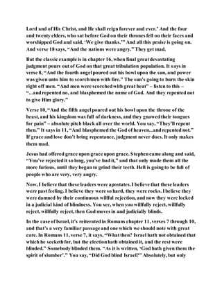 Lord and of His Christ, and He shall reign forever and ever.’ And the four
and twenty elders, who sat before God on their thrones fell on their faces and
worshipped God and said, ‘We give thanks.’” And all this praise is going on.
And verse 18 says, “And the nations were angry.” They get mad.
But the classic example is in chapter 16, when final greatdevastating
judgment pours out of God on that greattribulation population. It says in
verse 8, “And the fourth angelpoured out his bowl upon the sun, and power
was given unto him to scorchmen with fire.” The sun’s going to burn the skin
right off men. “And men were scorchedwith great heat” – listen to this –
“...andrepented no, and blasphemed the name of God. And they repented not
to give Him glory.”
Verse 10, “And the fifth angelpoured out his bowl upon the throne of the
beast, and his kingdom was full of darkness, and they gnawedtheir tongues
for pain” – absolute pitch black all over the world. You say, “They’ll repent
then.” It says in 11, “And blasphemed the God of heaven...andrepented not.”
If grace and love don’t bring repentance, judgment never does. It only makes
them mad.
Jesus had offered grace upon grace upon grace. Stephencame along and said,
“You’ve rejectedit so long, you’ve had it,” and that only made them all the
more furious, until they began to grind their teeth. Hell is going to be full of
people who are very, very angry.
Now, I believe that these leaders were apostates.I believe that these leaders
were past feeling. I believe they were so hard, they were rocks. Ibelieve they
were damned by their continuous willful rejection, and now they were locked
in a judicial kind of blindness. You see, when you willfully reject, willfully
reject, willfully reject, then God moves in and judicially blinds.
In the case ofIsrael, it’s reiteratedin Romans chapter 11, verses 7 through 10,
and that’s a very familiar passageand one which we should note with great
care. In Romans 11, verse 7, it says, “Whatthen? Israel hath not obtained that
which he seekethfor, but the electionhath obtained it, and the rest were
blinded.” Somebody blinded them. “As it is written, ‘God hath given them the
spirit of slumber’.” You say, “Did God blind Israel?” Absolutely, but only
 