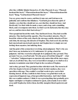 after they willfully blinded themselves. It’s like Pharaoh. It says, “Pharaoh
hardened his heart,” “Pharaohhardened his heart,” “Pharaohhardened his
heart.” Bang, “Godhardened Pharaoh’s heart.”
You see, grace runs its course, and then it runs out, and God moves in
judicially and confirms that blindness. “God hath given them the spirit of
slumber, eyes that they should not see, ears thatthey should not hear. And
David said, ‘Let their table be made a snare, and a trap, and a stumbling
block, and a recompense unto them. Let their eyes be darkened, that they may
not see, and bow down their back always’.”
These people had heard the truth. They had heard Jesus. Theyhad seenHis
miracles. They had heard the apostles. They’dseentheir miracles. They’d
heard the witness of the early church, the message, andthe miracles of Peter
and John, the message, the miracles of Stephen. They had seenit all, and they
had rejectedand rejectedand rejected. And Stephen here is simply now not
inviting them anymore, but indicting them.
And the point of his sermon here is to bring about judgment. That’s why you
don’t hear any invitation in it. It’s indictment. It’s giving a basis for
judgment. And they reactedas all people do to judgment; they got mad. They
got mad. You see, evenPaul said, “It is the grace ofGod that bringeth” – what
– “salvation.” Judgmentupon an apostate only makes him all the more angry.
And yet, in all their fury, they were at leastdirect enough, as we shall see in a
moment, to maintain some kind of logic in the execution of Stephen.
And so they got mad. They gnashedon him with their teeth. The storm in all
of its fury begins to break on Stephen’s head. In their madness, they were
speechlesswith rage. Theycouldn’t even find words to give vent to their
burning hatred. All they could do in their frenzy was grind their teeth, an
expressionof impotent rage, of inexpressible frustration. And I don’t think
this was a sudden outburst. I think it was a growing thing that gradually grew
higher and higher as Stephen continued to speak, and actually it never died
awayuntil Stephen lay before them, horribly mangled, blood-spattered, and
dead.
 